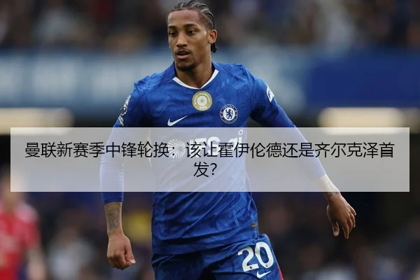 曼联新赛季中锋轮换：该让霍伊伦德还是齐尔克泽首发？